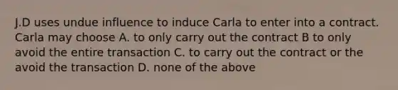 J.D uses undue influence to induce Carla to enter into a contract. Carla may choose A. to only carry out the contract B to only avoid the entire transaction C. to carry out the contract or the avoid the transaction D. none of the above