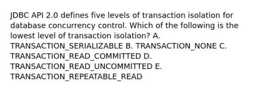 JDBC API 2.0 defines five levels of transaction isolation for database concurrency control. Which of the following is the lowest level of transaction isolation? A. TRANSACTION_SERIALIZABLE B. TRANSACTION_NONE C. TRANSACTION_READ_COMMITTED D. TRANSACTION_READ_UNCOMMITTED E. TRANSACTION_REPEATABLE_READ