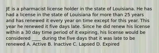 JE is a pharmacist license holder in the state of Louisiana. He has had a license in the state of Louisiana for more than 25 years and has renewed it every year on time except for this year. This year he renewed it five days late. Since he did renew his license within a 30 day time period of it expiring, his license would be considered ____ during the five days that it was late to be renewed A. Active B. Inactive C. Lapsed D. Expired