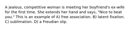 A jealous, competitive woman is meeting her boyfriend's ex-wife for the first time. She extends her hand and says, "Nice to beat you." This is an example of A) free association. B) latent fixation. C) sublimation. D) a Freudian slip.