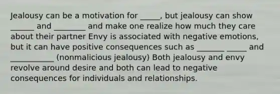 Jealousy can be a motivation for _____, but jealousy can show ______ and ________ and make one realize how much they care about their partner Envy is associated with negative emotions, but it can have positive consequences such as _______ _____ and ___________ (nonmalicious jealousy) Both jealousy and envy revolve around desire and both can lead to negative consequences for individuals and relationships.