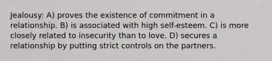 Jealousy: A) proves the existence of commitment in a relationship. B) is associated with high self-esteem. C) is more closely related to insecurity than to love. D) secures a relationship by putting strict controls on the partners.