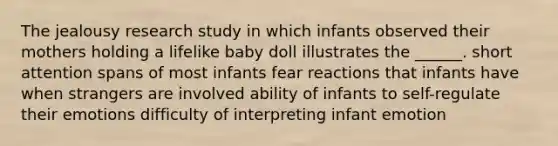 The jealousy research study in which infants observed their mothers holding a lifelike baby doll illustrates the ______. short attention spans of most infants fear reactions that infants have when strangers are involved ability of infants to self-regulate their emotions difficulty of interpreting infant emotion