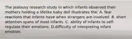 The jealousy research study in which infants observed their mothers holding a lifelike baby doll illustrates the: A. fear reactions that infants have when strangers are involved. B. short attention spans of most infants. C. ability of infants to self-regulate their emotions. D.difficulty of interpreting infant emotion.