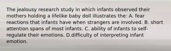 The jealousy research study in which infants observed their mothers holding a lifelike baby doll illustrates the: A. fear reactions that infants have when strangers are involved. B. short attention spans of most infants. C. ability of infants to self-regulate their emotions. D.difficulty of interpreting infant emotion.