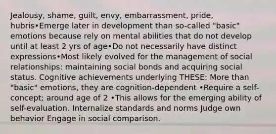 Jealousy, shame, guilt, envy, embarrassment, pride, hubris•Emerge later in development than so-called "basic" emotions because rely on mental abilities that do not develop until at least 2 yrs of age•Do not necessarily have distinct expressions•Most likely evolved for the management of social relationships: maintaining social bonds and acquiring social status. Cognitive achievements underlying THESE: More than "basic" emotions, they are cognition-dependent •Require a self-concept; around age of 2 •This allows for the emerging ability of self-evaluation. Internalize standards and norms Judge own behavior Engage in social comparison.