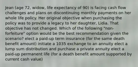 Jean (age 72, widow, life expectancy of 90) is facing cash flow challenges and plans on discontinuing monthly payments on her whole life policy. Her original objective when purchasing the policy was to provide a legacy to her daughter, Lidia. That objective has not changed. Which of the following "non-forfeiture" option would be the best recommendation given the scenario? elect a paid-up term insurance (for the same death benefit amount) initiate a 1035 exchange to an annuity elect a lump sum distribution and purchase a private annuity elect a paid-up permanent life (for a death benefit amount supported by current cash value)