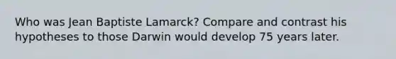 Who was Jean Baptiste Lamarck? Compare and contrast his hypotheses to those Darwin would develop 75 years later.