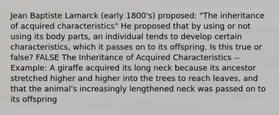 Jean Baptiste Lamarck (early 1800's) proposed: "The inheritance of acquired characteristics" He proposed that by using or not using its body parts, an individual tends to develop certain characteristics, which it passes on to its offspring. Is this true or false? FALSE The Inheritance of Acquired Characteristics --Example: A giraffe acquired its long neck because its ancestor stretched higher and higher into the trees to reach leaves, and that the animal's increasingly lengthened neck was passed on to its offspring