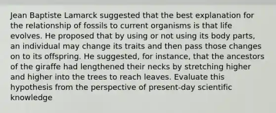 Jean Baptiste Lamarck suggested that the best explanation for the relationship of fossils to current organisms is that life evolves. He proposed that by using or not using its body parts, an individual may change its traits and then pass those changes on to its offspring. He suggested, for instance, that the ancestors of the giraffe had lengthened their necks by stretching higher and higher into the trees to reach leaves. Evaluate this hypothesis from the perspective of present-day scientific knowledge