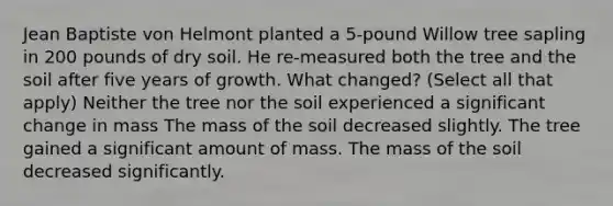 Jean Baptiste von Helmont planted a 5-pound Willow tree sapling in 200 pounds of dry soil. He re-measured both the tree and the soil after five years of growth. What changed? (Select all that apply) Neither the tree nor the soil experienced a significant change in mass The mass of the soil decreased slightly. The tree gained a significant amount of mass. The mass of the soil decreased significantly.