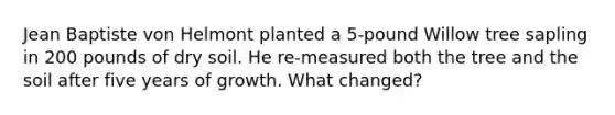 Jean Baptiste von Helmont planted a 5-pound Willow tree sapling in 200 pounds of dry soil. He re-measured both the tree and the soil after five years of growth. What changed?