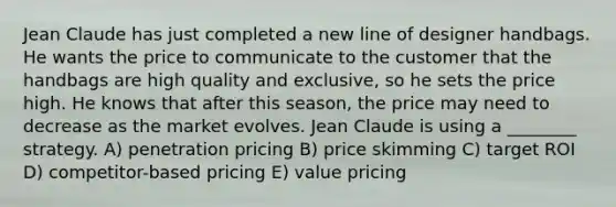 Jean Claude has just completed a new line of designer handbags. He wants the price to communicate to the customer that the handbags are high quality and exclusive, so he sets the price high. He knows that after this season, the price may need to decrease as the market evolves. Jean Claude is using a ________ strategy. A) penetration pricing B) price skimming C) target ROI D) competitor-based pricing E) value pricing