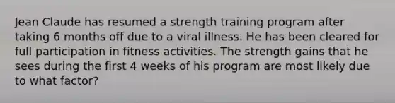 Jean Claude has resumed a strength training program after taking 6 months off due to a viral illness. He has been cleared for full participation in fitness activities. The strength gains that he sees during the first 4 weeks of his program are most likely due to what factor?