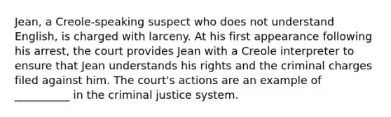 Jean, a Creole-speaking suspect who does not understand English, is charged with larceny. At his first appearance following his arrest, the court provides Jean with a Creole interpreter to ensure that Jean understands his rights and the criminal charges filed against him. The court's actions are an example of __________ in the criminal justice system.