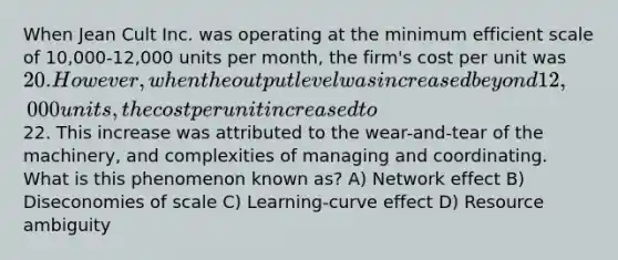 When Jean Cult Inc. was operating at the minimum efficient scale of 10,000-12,000 units per month, the firm's cost per unit was 20. However, when the output level was increased beyond 12,000 units, the cost per unit increased to22. This increase was attributed to the wear-and-tear of the machinery, and complexities of managing and coordinating. What is this phenomenon known as? A) Network effect B) Diseconomies of scale C) Learning-curve effect D) Resource ambiguity