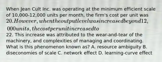 When Jean Cult Inc. was operating at the minimum efficient scale of 10,000-12,000 units per month, the firm's cost per unit was 20. However, when the output level was increased beyond 12,000 units, the cost per unit increased to22. This increase was attributed to the wear-and-tear of the machinery, and complexities of managing and coordinating. What is this phenomenon known as? A. resource ambiguity B. diseconomies of scale C. network effect D. learning-curve effect