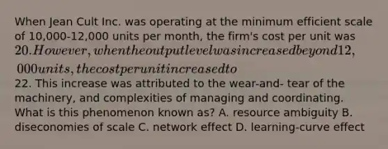 When Jean Cult Inc. was operating at the minimum efficient scale of 10,000-12,000 units per month, the firm's cost per unit was 20. However, when the output level was increased beyond 12,000 units, the cost per unit increased to22. This increase was attributed to the wear-and- tear of the machinery, and complexities of managing and coordinating. What is this phenomenon known as? A. resource ambiguity B. diseconomies of scale C. network effect D. learning-curve effect