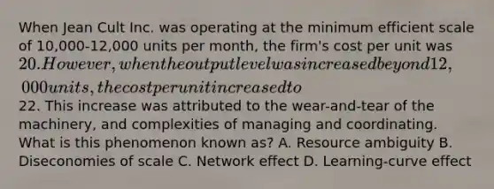 When Jean Cult Inc. was operating at the minimum efficient scale of 10,000-12,000 units per month, the firm's cost per unit was 20. However, when the output level was increased beyond 12,000 units, the cost per unit increased to22. This increase was attributed to the wear-and-tear of the machinery, and complexities of managing and coordinating. What is this phenomenon known as? A. Resource ambiguity B. Diseconomies of scale C. Network effect D. Learning-curve effect