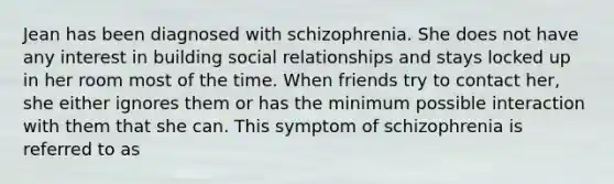 Jean has been diagnosed with schizophrenia. She does not have any interest in building social relationships and stays locked up in her room most of the time. When friends try to contact her, she either ignores them or has the minimum possible interaction with them that she can. This symptom of schizophrenia is referred to as