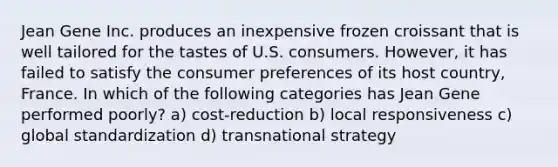 Jean Gene Inc. produces an inexpensive frozen croissant that is well tailored for the tastes of U.S. consumers. However, it has failed to satisfy the consumer preferences of its host country, France. In which of the following categories has Jean Gene performed poorly? a) cost-reduction b) local responsiveness c) global standardization d) transnational strategy