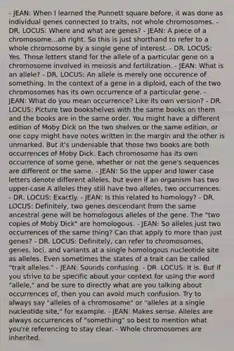 - JEAN: When I learned the Punnett square before, it was done as individual genes connected to traits, not whole chromosomes. - DR. LOCUS: Where and what are genes? - JEAN: A piece of a chromosome...ah right. So this is just shorthand to refer to a whole chromosome by a single gene of interest. - DR. LOCUS: Yes. Those letters stand for the allele of a particular gene on a chromosome involved in meiosis and fertilization. - JEAN: What is an allele? - DR. LOCUS: An allele is merely one occurence of something. In the context of a gene in a diploid, each of the two chromosomes has its own occurrence of a particular gene. - JEAN: What do you mean occurrence? Like its own version? - DR. LOCUS: Picture two bookshelves with the same books on them and the books are in the same order. You might have a different edition of Moby Dick on the two shelves or the same edition, or one copy might have notes written in the margin and the other is unmarked. But it's undeniable that those two books are both occurrences of Moby Dick. Each chromosome has its own occurrence of some gene, whether or not the gene's sequences are different or the same. - JEAN: So the upper and lower case letters denote different alleles, but even if an organism has two upper-case A alleles they still have two alleles, two occurrences. - DR. LOCUS: Exactly. - JEAN: Is this related to homology? - DR. LOCUS: Definitely, two genes descendant from the same ancestral gene will be homologous alleles of the gene. The "two copies of Moby Dick" are homologous. - JEAN: So alleles just two occurrences of the same thing? Can that apply to <a href='https://www.questionai.com/knowledge/keWHlEPx42-more-than' class='anchor-knowledge'>more than</a> just genes? - DR. LOCUS: Definitely, can refer to chromosomes, genes, loci, and variants at a single homologous nucleotide site as alleles. Even sometimes the states of a trait can be called "trait alleles." - JEAN: Sounds confusing. - DR. LOCUS: It is. But if you strive to be specific about your context for using the word "allele," and be sure to directly what are you talking about occurrences of, then you can avoid much confusion. Try to always say "alleles of a chromosome" or "alleles at a single nucleotide site," for example. - JEAN: Makes sense. Alleles are always occurrences of "something" so best to mention what you're referencing to stay clear. - Whole chromosomes are inherited.