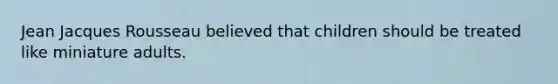 Jean Jacques Rousseau believed that children should be treated like miniature adults.