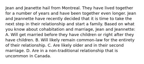 Jean and Jeanette hail from Montreal. They have lived together for a number of years and have been together even longer. Jean and Jeannette have recently decided that it is time to take the next step in their relationship and start a family. Based on what you know about cohabitation and marriage, Jean and Jeannette: A. Will get married before they have children or right after they have children. B. Will likely remain common-law for the entirety of their relationship. C. Are likely older and in their second marriage. D. Are in a non-traditional relationship that is uncommon in Canada.