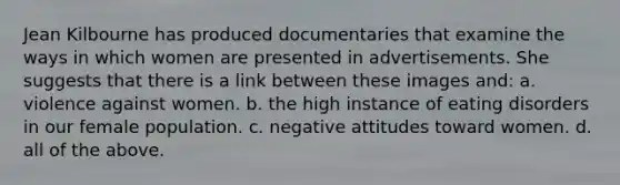 Jean Kilbourne has produced documentaries that examine the ways in which women are presented in advertisements. She suggests that there is a link between these images and: a. violence against women. b. the high instance of eating disorders in our female population. c. negative attitudes toward women. d. all of the above.