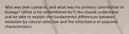 Who was Jean Lamarck, and what was his primary contribution to biology? (What is he remembered for?) You should understand and be able to explain the fundamental differences between evolution by natural selection and the inheritance of acquired characteristics.
