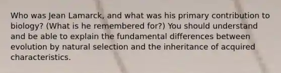 Who was Jean Lamarck, and what was his primary contribution to biology? (What is he remembered for?) You should understand and be able to explain the fundamental differences between evolution by natural selection and the inheritance of acquired characteristics.