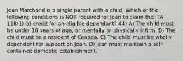 Jean Marchand is a single parent with a child. Which of the following conditions is NOT required for Jean to claim the ITA 118(1)(b) credit for an eligible dependant? 44) A) The child must be under 18 years of age, or mentally or physically infirm. B) The child must be a resident of Canada. C) The child must be wholly dependent for support on Jean. D) Jean must maintain a self-contained domestic establishment.