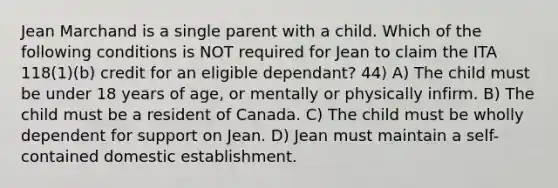 Jean Marchand is a single parent with a child. Which of the following conditions is NOT required for Jean to claim the ITA 118(1)(b) credit for an eligible dependant? 44) A) The child must be under 18 years of age, or mentally or physically infirm. B) The child must be a resident of Canada. C) The child must be wholly dependent for support on Jean. D) Jean must maintain a self-contained domestic establishment.