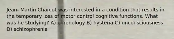 Jean- Martin Charcot was interested in a condition that results in the temporary loss of motor control cognitive functions. What was he studying? A) phrenology B) hysteria C) unconsciousness D) schizophrenia