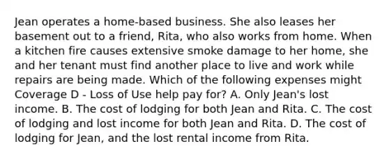 Jean operates a home-based business. She also leases her basement out to a friend, Rita, who also works from home. When a kitchen fire causes extensive smoke damage to her home, she and her tenant must find another place to live and work while repairs are being made. Which of the following expenses might Coverage D - Loss of Use help pay for? A. Only Jean's lost income. B. The cost of lodging for both Jean and Rita. C. The cost of lodging and lost income for both Jean and Rita. D. The cost of lodging for Jean, and the lost rental income from Rita.