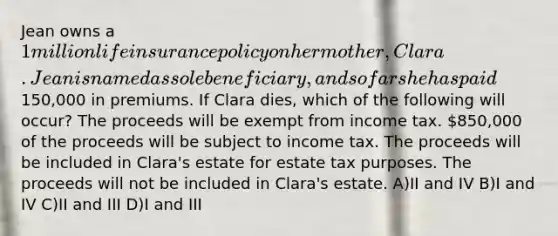 Jean owns a 1 million life insurance policy on her mother, Clara. Jean is named as sole beneficiary, and so far she has paid150,000 in premiums. If Clara dies, which of the following will occur? The proceeds will be exempt from income tax. 850,000 of the proceeds will be subject to income tax. The proceeds will be included in Clara's estate for estate tax purposes. The proceeds will not be included in Clara's estate. A)II and IV B)I and IV C)II and III D)I and III