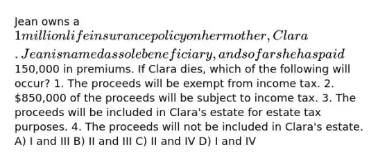 Jean owns a 1 million life insurance policy on her mother, Clara. Jean is named as sole beneficiary, and so far she has paid150,000 in premiums. If Clara dies, which of the following will occur? 1. The proceeds will be exempt from income tax. 2. 850,000 of the proceeds will be subject to income tax. 3. The proceeds will be included in Clara's estate for estate tax purposes. 4. The proceeds will not be included in Clara's estate. A) I and III B) II and III C) II and IV D) I and IV