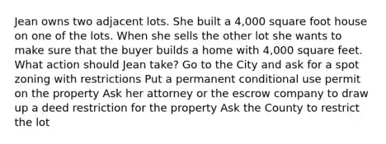 Jean owns two adjacent lots. She built a 4,000 square foot house on one of the lots. When she sells the other lot she wants to make sure that the buyer builds a home with 4,000 square feet. What action should Jean take? Go to the City and ask for a spot zoning with restrictions Put a permanent conditional use permit on the property Ask her attorney or the escrow company to draw up a deed restriction for the property Ask the County to restrict the lot