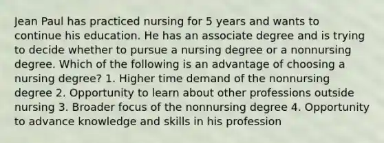 Jean Paul has practiced nursing for 5 years and wants to continue his education. He has an associate degree and is trying to decide whether to pursue a nursing degree or a nonnursing degree. Which of the following is an advantage of choosing a nursing degree? 1. Higher time demand of the nonnursing degree 2. Opportunity to learn about other professions outside nursing 3. Broader focus of the nonnursing degree 4. Opportunity to advance knowledge and skills in his profession