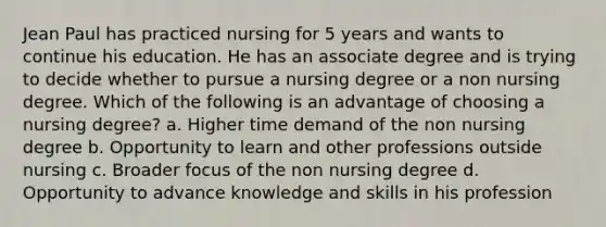 Jean Paul has practiced nursing for 5 years and wants to continue his education. He has an associate degree and is trying to decide whether to pursue a nursing degree or a non nursing degree. Which of the following is an advantage of choosing a nursing degree? a. Higher time demand of the non nursing degree b. Opportunity to learn and other professions outside nursing c. Broader focus of the non nursing degree d. Opportunity to advance knowledge and skills in his profession