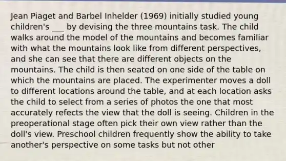 Jean Piaget and Barbel Inhelder (1969) initially studied young children's ___ by devising the three mountains task. The child walks around the model of the mountains and becomes familiar with what the mountains look like from different perspectives, and she can see that there are different objects on the mountains. The child is then seated on one side of the table on which the mountains are placed. The experimenter moves a doll to different locations around the table, and at each location asks the child to select from a series of photos the one that most accurately refects the view that the doll is seeing. Children in the preoperational stage often pick their own view rather than the doll's view. Preschool children frequently show the ability to take another's perspective on some tasks but not other