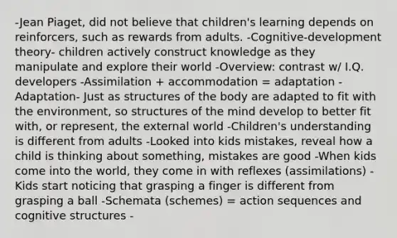 -Jean Piaget, did not believe that children's learning depends on reinforcers, such as rewards from adults. -Cognitive-development theory- children actively construct knowledge as they manipulate and explore their world -Overview: contrast w/ I.Q. developers​ -Assimilation + accommodation = adaptation​ -Adaptation- Just as structures of the body are adapted to fit with the environment, so structures of the mind develop to better fit with, or represent, the external world -Children's understanding is different from adults -Looked into kids mistakes, reveal how a child is thinking about something, mistakes are good -When kids come into the world, they come in with reflexes (assimilations) -Kids start noticing that grasping a finger is different from grasping a ball -Schemata (schemes) = action sequences and cognitive structures -