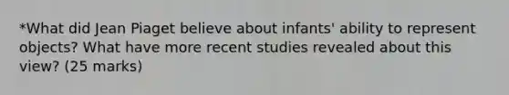 *What did Jean Piaget believe about infants' ability to represent objects? What have more recent studies revealed about this view? (25 marks)