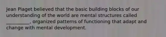 Jean Piaget believed that the basic building blocks of our understanding of the world are mental structures called __________, organized patterns of functioning that adapt and change with mental development.