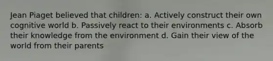 Jean Piaget believed that children: a. Actively construct their own cognitive world b. Passively react to their environments c. Absorb their knowledge from the environment d. Gain their view of the world from their parents