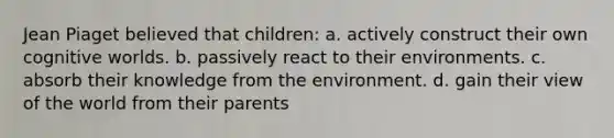 Jean Piaget believed that children: a. actively construct their own cognitive worlds. b. passively react to their environments. c. absorb their knowledge from the environment. d. gain their view of the world from their parents