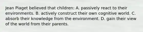 Jean Piaget believed that children: A. passively react to their environments. B. actively construct their own cognitive world. C. absorb their knowledge from the environment. D. gain their view of the world from their parents.