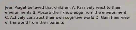 Jean Piaget believed that children: A. Passively react to their environments B. Absorb their knowledge from the environment C. Actively construct their own cognitive world D. Gain their view of the world from their parents