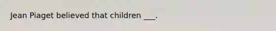 Jean Piaget believed that children ___.