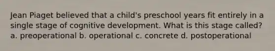 Jean Piaget believed that a child's preschool years fit entirely in a single stage of cognitive development. What is this stage called? a. preoperational b. operational c. concrete d. postoperational